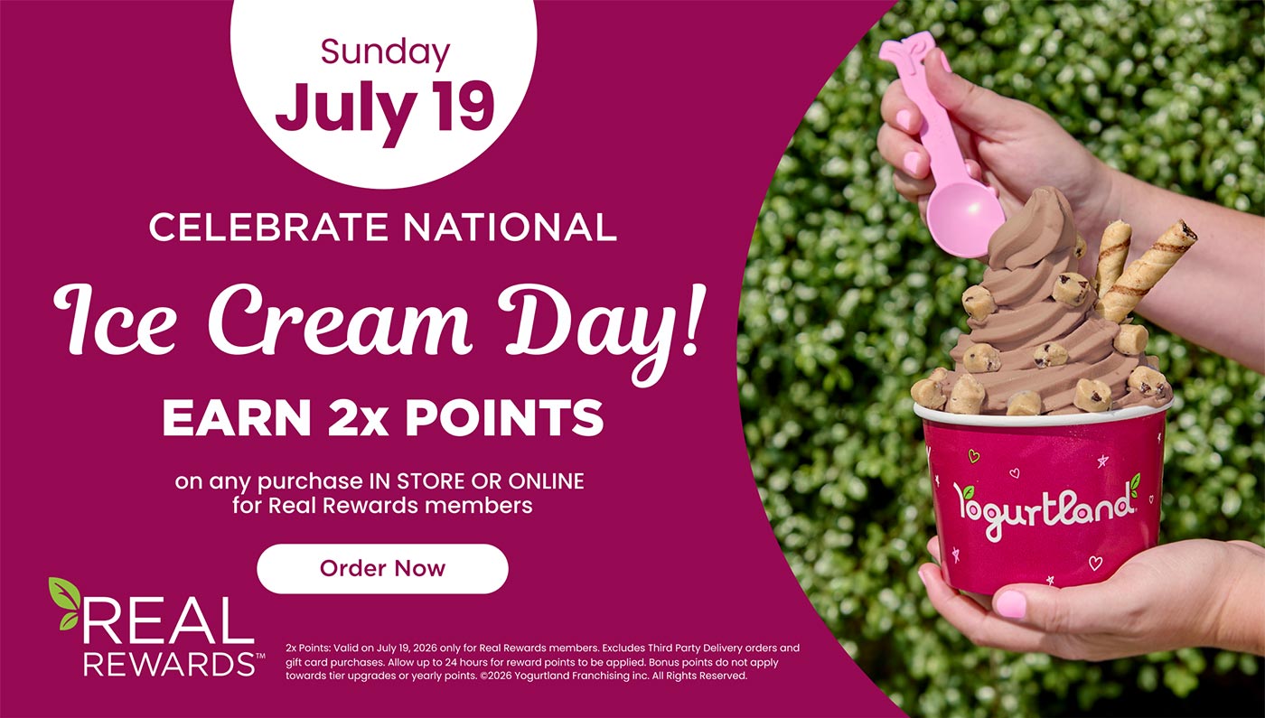 Sunday July 19: Celebrate National Ice Cream Day! Earn 2x points on any purchase IN STORE OR ONLINE for Real Rewards members - Order Now! 2x Points: Valid on July 19, 2026 only for Real Rewards members. Excludes Third Party Delivery orders and gift card purchases. Allow up to 24 hours for reward points to be applied. Bonus points do not apply towards tier upgrades or yearly points. Copyright 2026 Yogurtland Franchising inc. All Rights Reserved.
