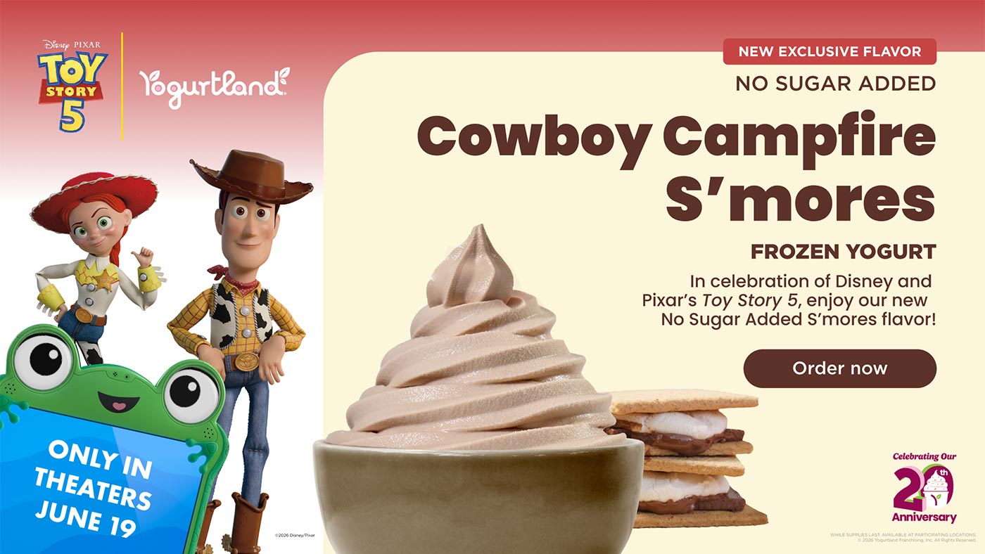 New Exclusive Flavor: No Sugar Added Cowboy Campfire S'mores frozen yogurt. In celebration of Disney and Pixar's Toy Story 5, enjoy our new No Sugar Added S'mores flavor! Order Now! While supplies last. Available at participating Locations. Copyright 2026 Yogurtland Franchising, Inc. All Rights Reserved. Copyright 2026 Disney/Pixar